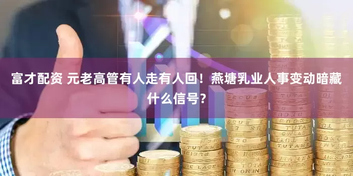 富才配资 元老高管有人走有人回！燕塘乳业人事变动暗藏什么信号？