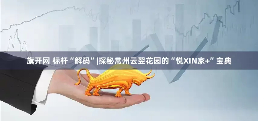 旗开网 标杆“解码”|探秘常州云翌花园的“悦XIN家+”宝典