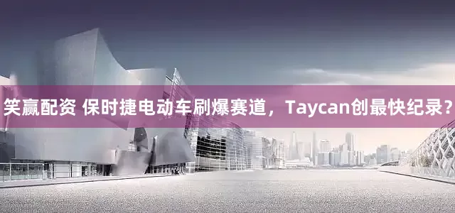 笑赢配资 保时捷电动车刷爆赛道，Taycan创最快纪录？