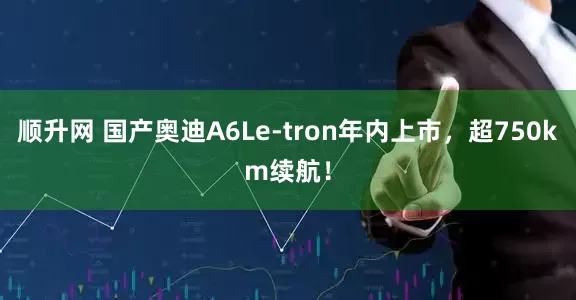 顺升网 国产奥迪A6Le-tron年内上市，超750km续航！