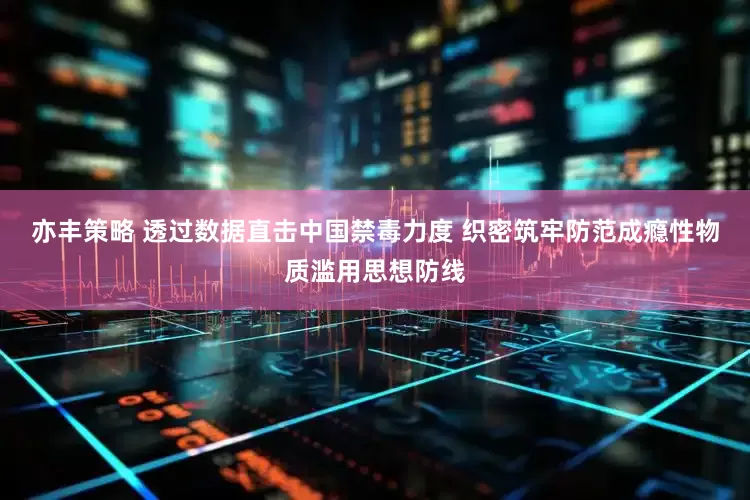 亦丰策略 透过数据直击中国禁毒力度 织密筑牢防范成瘾性物质滥用思想防线