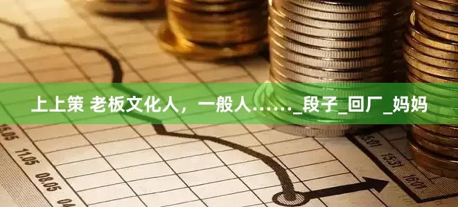 上上策 老板文化人，一般人……_段子_回厂_妈妈