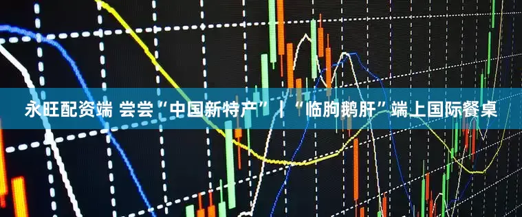 永旺配资端 尝尝“中国新特产”｜“临朐鹅肝”端上国际餐桌