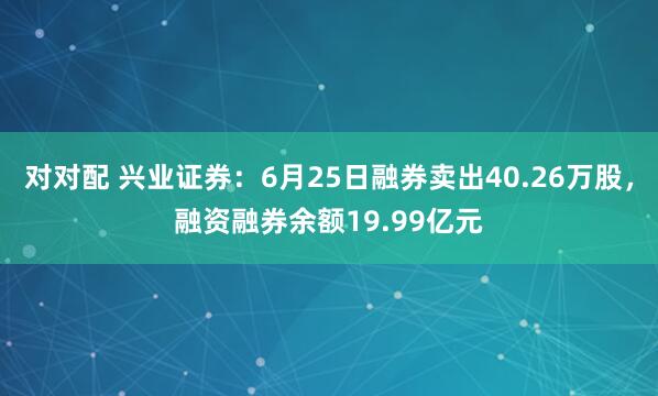 对对配 兴业证券：6月25日融券卖出40.26万股，融资融券余额19.99亿元