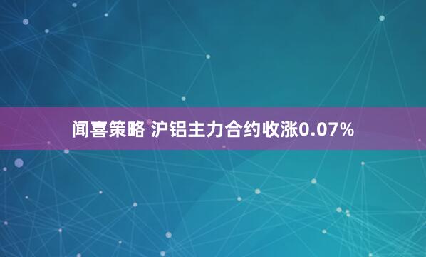 闻喜策略 沪铝主力合约收涨0.07%
