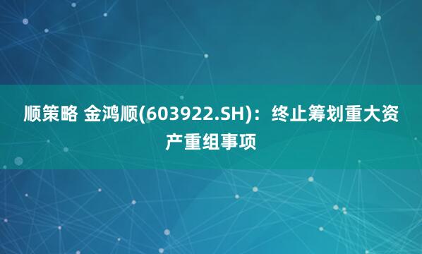 顺策略 金鸿顺(603922.SH)：终止筹划重大资产重组事项