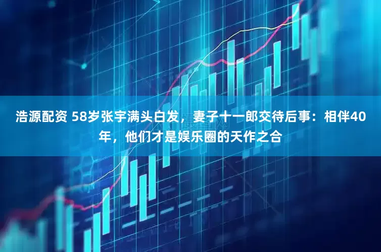 浩源配资 58岁张宇满头白发，妻子十一郎交待后事：相伴40年，他们才是娱乐圈的天作之合