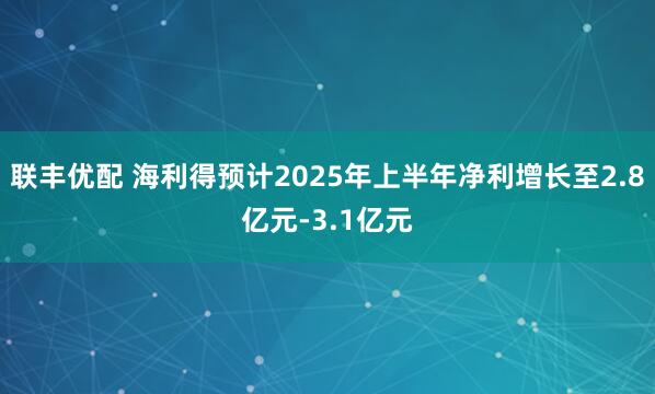 联丰优配 海利得预计2025年上半年净利增长至2.8亿元-3.1亿元