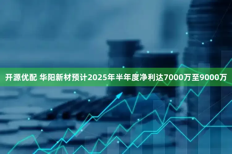 开源优配 华阳新材预计2025年半年度净利达7000万至9000万