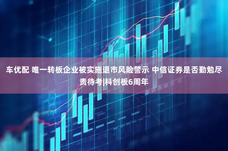 车优配 唯一转板企业被实施退市风险警示 中信证券是否勤勉尽责待考|科创板6周年