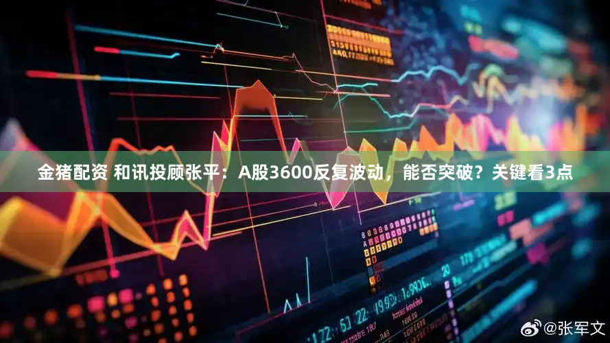 金猪配资 和讯投顾张平：A股3600反复波动，能否突破？关键看3点