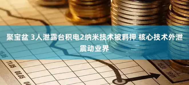 聚宝盆 3人泄露台积电2纳米技术被羁押 核心技术外泄震动业界