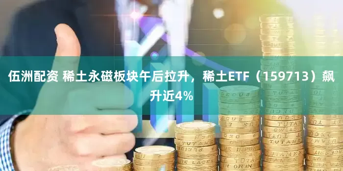 伍洲配资 稀土永磁板块午后拉升，稀土ETF（159713）飙升近4%