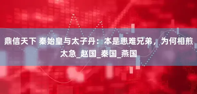 鼎信天下 秦始皇与太子丹：本是患难兄弟，为何相煎太急_赵国_秦国_燕国