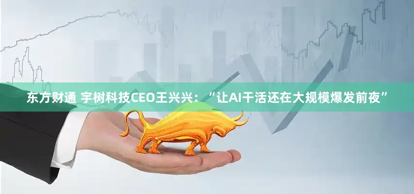 东方财通 宇树科技CEO王兴兴：“让AI干活还在大规模爆发前夜”
