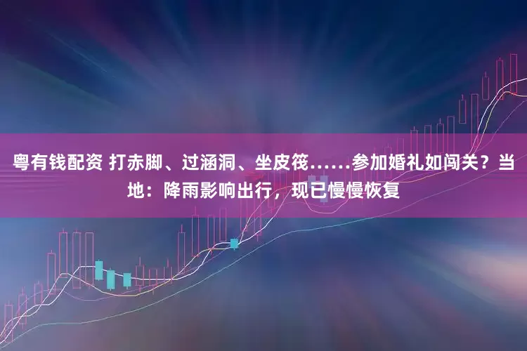 粤有钱配资 打赤脚、过涵洞、坐皮筏……参加婚礼如闯关？当地：降雨影响出行，现已慢慢恢复