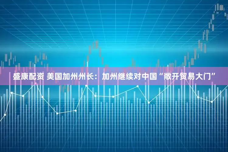 盛康配资 美国加州州长：加州继续对中国“敞开贸易大门”