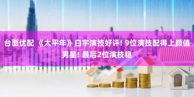 台面优配 《太平年》白宇演技好评! 9位演技配得上颜值男星! 最后2位演技稳