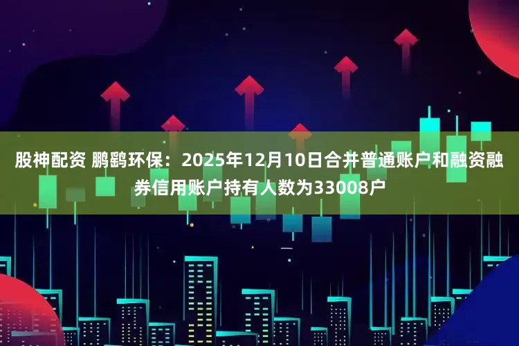 股神配资 鹏鹞环保：2025年12月10日合并普通账户和融资融券信用账户持有人数为33008户