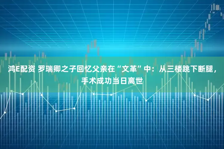 鸿E配资 罗瑞卿之子回忆父亲在“文革”中：从三楼跳下断腿，手术成功当日离世