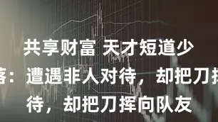 共享财富 天才短道少女的坠落：遭遇非人对待，却把刀挥向队友
