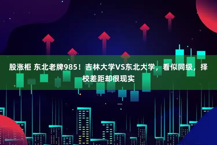 股涨柜 东北老牌985！吉林大学VS东北大学，看似同级，择校差距却很现实