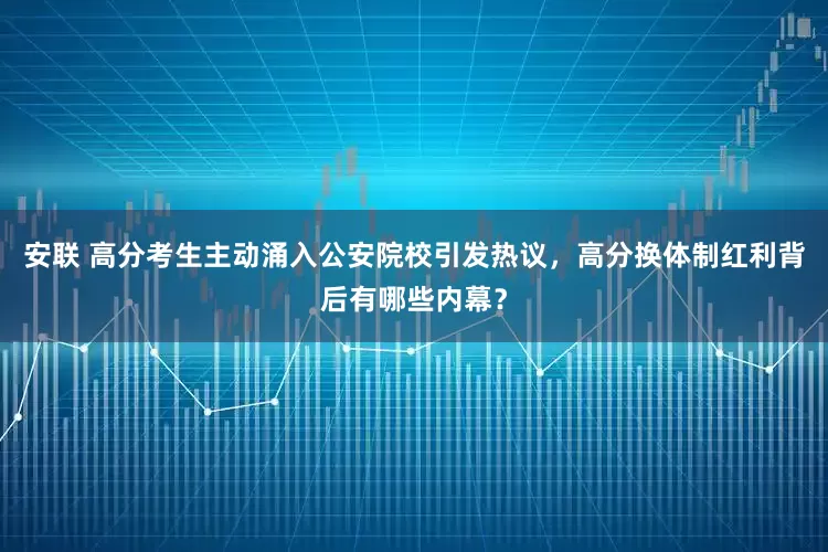 安联 高分考生主动涌入公安院校引发热议，高分换体制红利背后有哪些内幕？